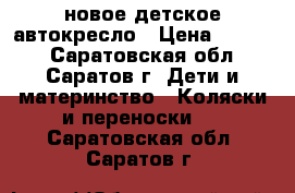 новое детское автокресло › Цена ­ 4 500 - Саратовская обл., Саратов г. Дети и материнство » Коляски и переноски   . Саратовская обл.,Саратов г.